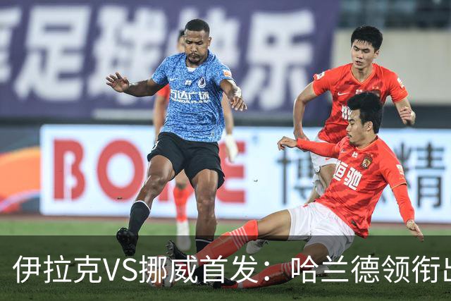 伊拉克VS挪威首发：哈兰德领衔出战 厄德高坐镇中枢
